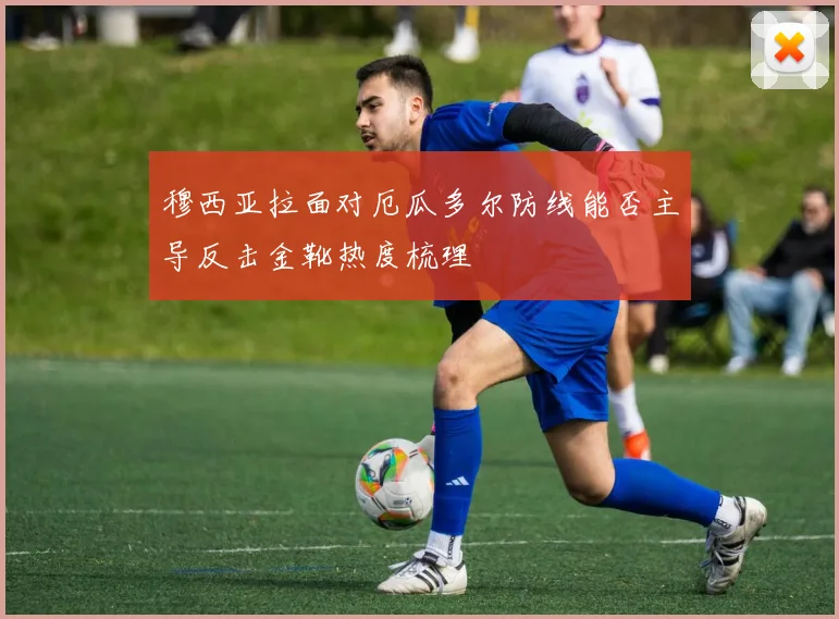 穆西亚拉面对厄瓜多尔防线能否主导反击金靴热度梳理