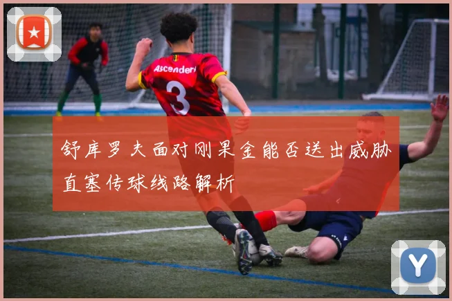 舒库罗夫面对刚果金能否送出威胁直塞传球线路解析
