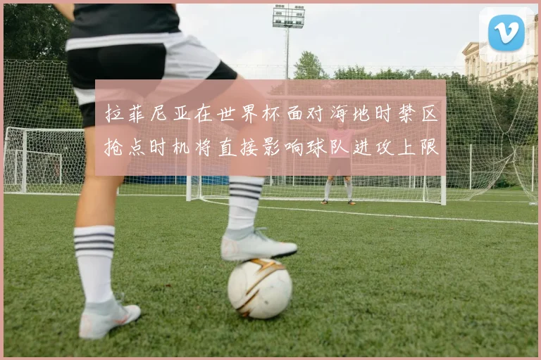 拉菲尼亚在世界杯面对海地时禁区抢点时机将直接影响球队进攻上限