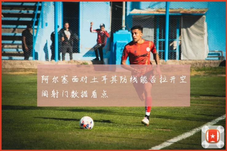 阿尔塞面对土耳其防线能否拉开空间射门数据看点