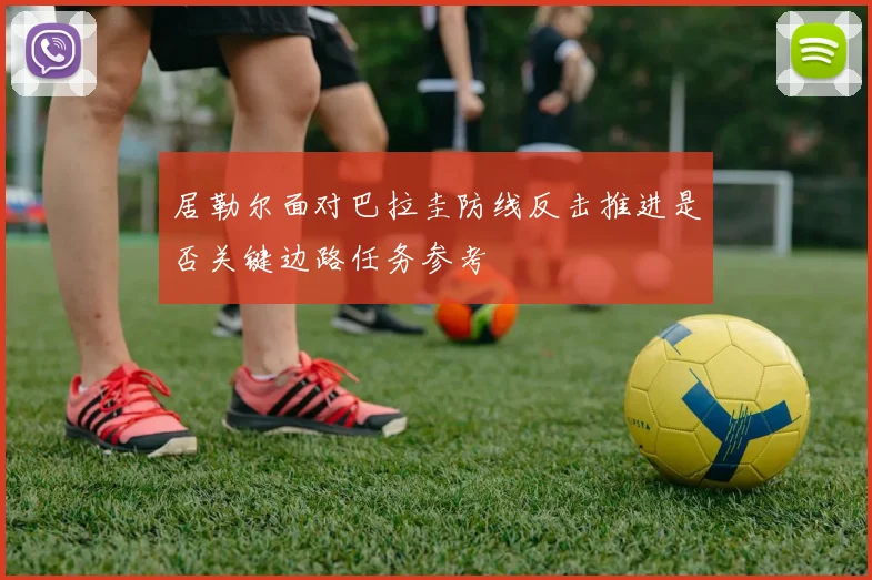 居勒尔面对巴拉圭防线反击推进是否关键边路任务参考