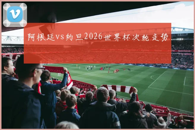 阿根廷vs约旦2026世界杯次轮走势