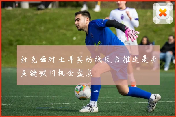 杜克面对土耳其防线反击推进是否关键破门机会盘点