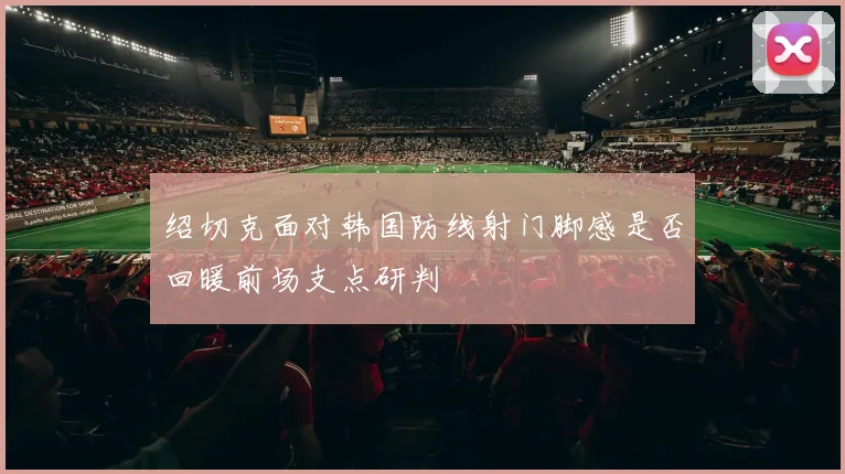 绍切克面对韩国防线射门脚感是否回暖前场支点研判