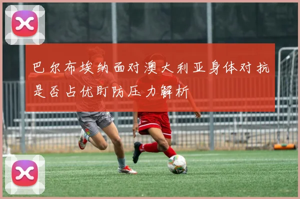 巴尔布埃纳面对澳大利亚身体对抗是否占优盯防压力解析